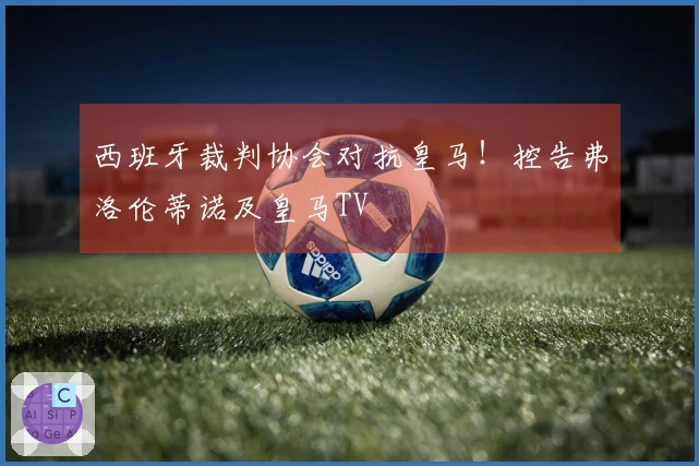西班牙裁判协会对抗皇马！控告弗洛伦蒂诺及皇马TV