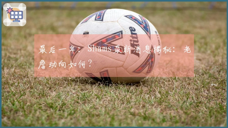 最后一年：Shams最新消息揭秘：老詹动向如何？